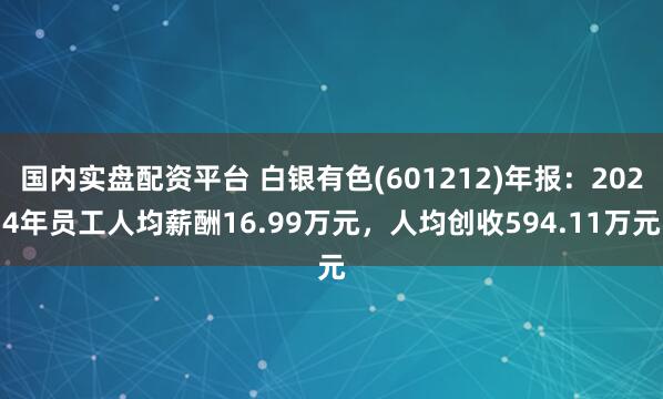 国内实盘配资平台 白银有色(601212)年报：2024年员工人均薪酬16.99万元，人均创收594.11万元