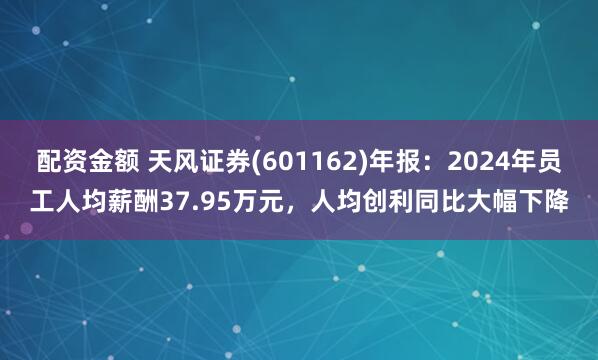 配资金额 天风证券(601162)年报：2024年员工人均薪酬37.95万元，人均创利同比大幅下降