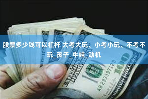 股票多少钱可以杠杆 大考大玩、小考小玩、不考不玩_孩子_牛娃_动机