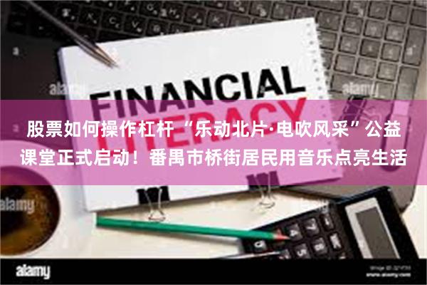 股票如何操作杠杆 “乐动北片·电吹风采”公益课堂正式启动！番禺市桥街居民用音乐点亮生活