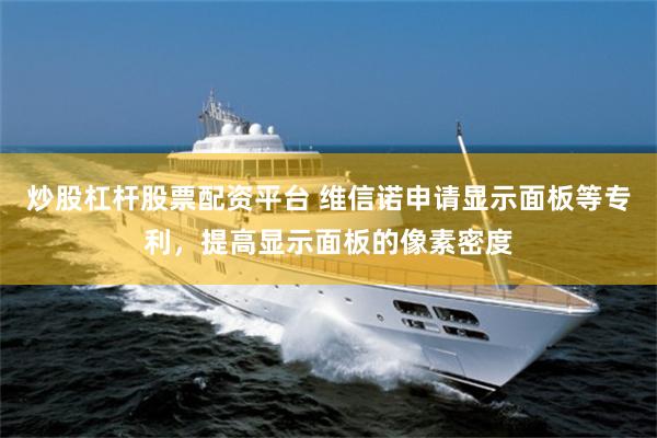 炒股杠杆股票配资平台 维信诺申请显示面板等专利，提高显示面板的像素密度