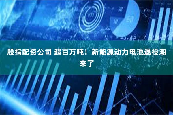 股指配资公司 超百万吨！新能源动力电池退役潮来了