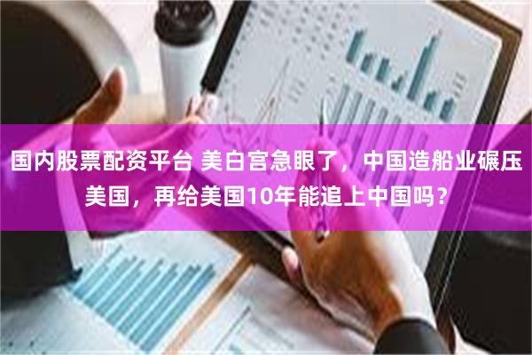国内股票配资平台 美白宫急眼了，中国造船业碾压美国，再给美国10年能追上中国吗？
