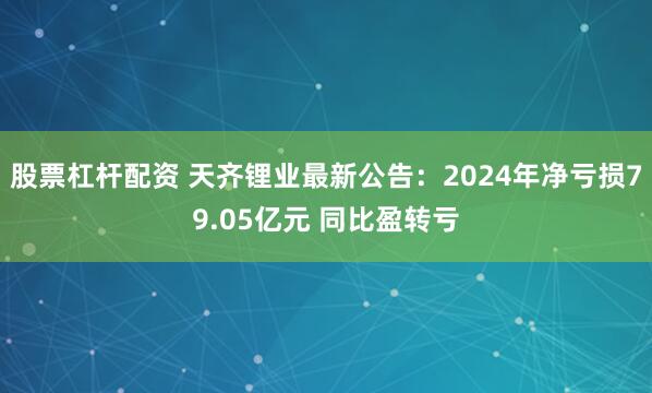 股票杠杆配资 天齐锂业最新公告：2024年净亏损79.05亿元 同比盈转亏