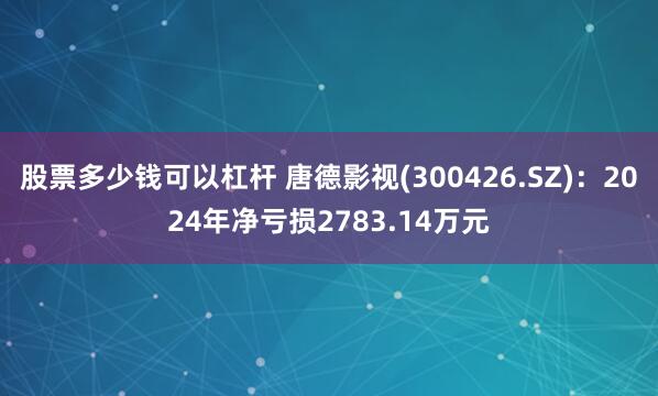 股票多少钱可以杠杆 唐德影视(300426.SZ)：2024年净亏损2783.14万元