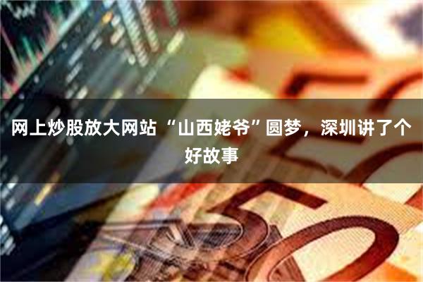 网上炒股放大网站 “山西姥爷”圆梦，深圳讲了个好故事
