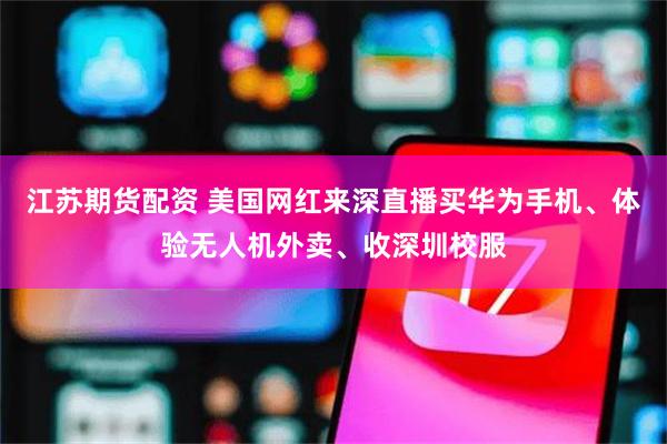 江苏期货配资 美国网红来深直播买华为手机、体验无人机外卖、收深圳校服
