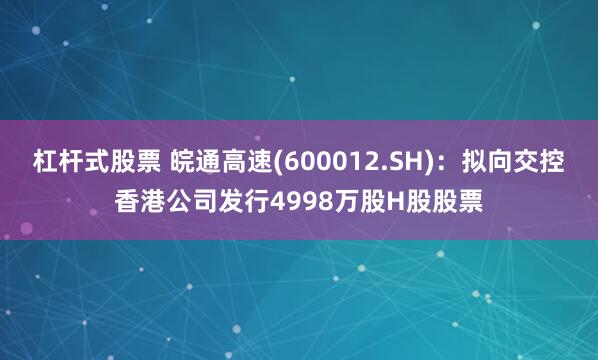 杠杆式股票 皖通高速(600012.SH)：拟向交控香港公司发行4998万股H股股票