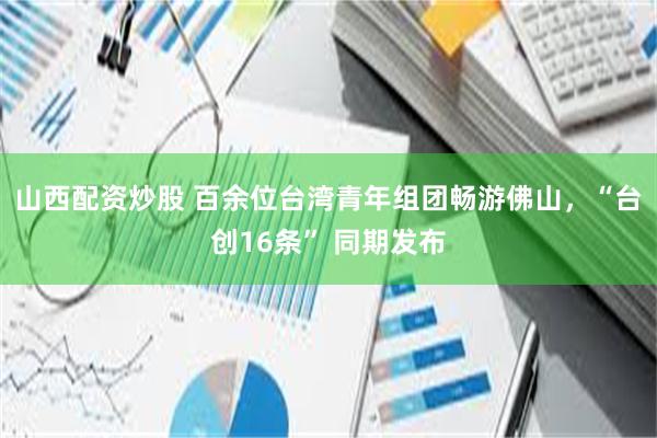 山西配资炒股 百余位台湾青年组团畅游佛山，“台创16条” 同期发布