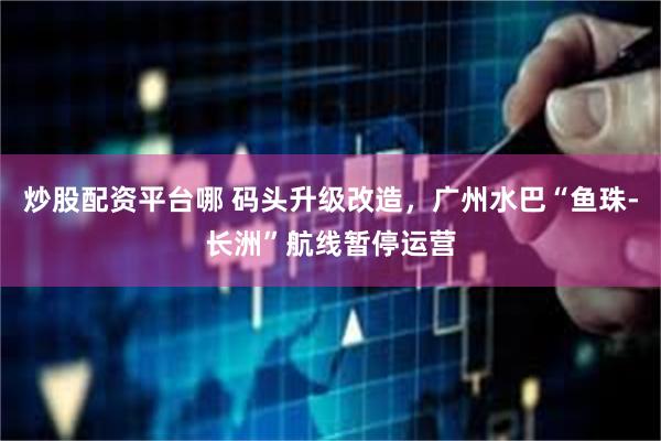 炒股配资平台哪 码头升级改造，广州水巴“鱼珠-长洲”航线暂停运营