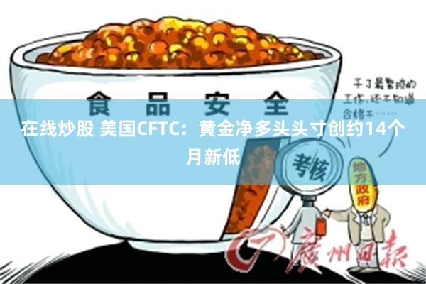 在线炒股 美国CFTC：黄金净多头头寸创约14个月新低