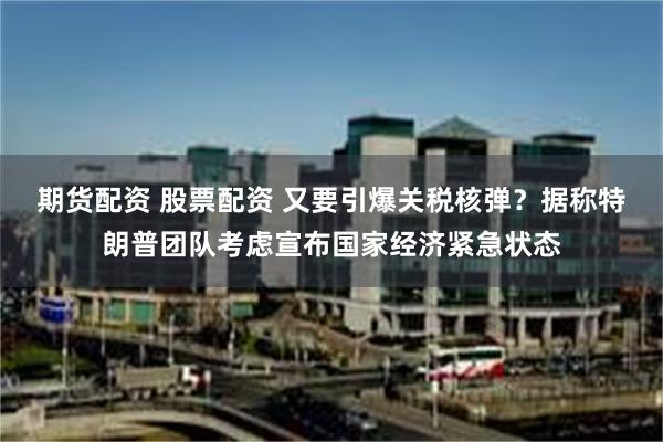 期货配资 股票配资 又要引爆关税核弹？据称特朗普团队考虑宣布国家经济紧急状态