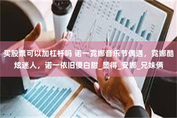 买股票可以加杠杆吗 诺一霓娜音乐节偶遇，霓娜酷炫迷人，诺一依旧傻白甜_显得_安娜_兄妹俩