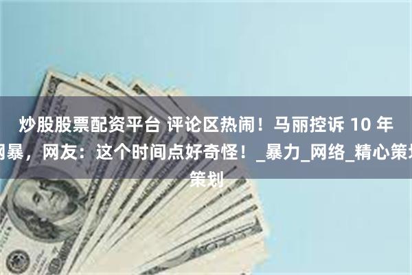 炒股股票配资平台 评论区热闹！马丽控诉 10 年网暴，网友：这个时间点好奇怪！_暴力_网络_精心策划
