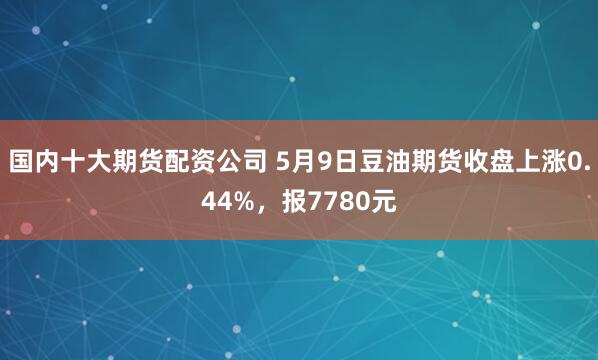 国内十大期货配资公司 5月9日豆油期货收盘上涨0.44%，报7780元
