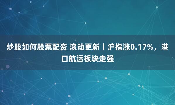 炒股如何股票配资 滚动更新丨沪指涨0.17%，港口航运板块走强