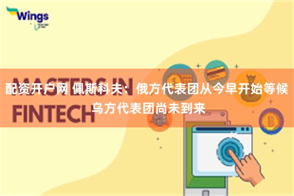 配资开户网 佩斯科夫：俄方代表团从今早开始等候 乌方代表团尚未到来