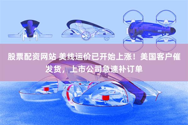 股票配资网站 美线运价已开始上涨！美国客户催发货，上市公司急速补订单