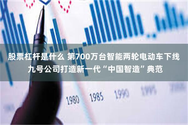 股票杠杆是什么 第700万台智能两轮电动车下线 九号公司打造新一代“中国智造”典范
