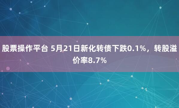 股票操作平台 5月21日新化转债下跌0.1%，转股溢价率8.7%
