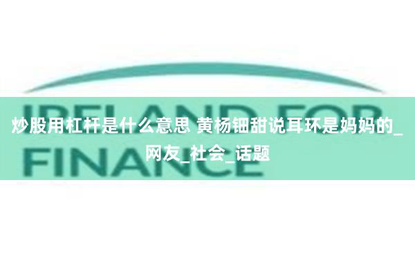 炒股用杠杆是什么意思 黄杨钿甜说耳环是妈妈的_网友_社会_话题