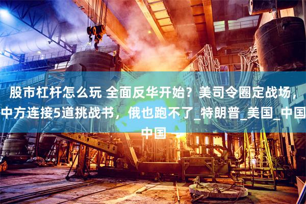 股市杠杆怎么玩 全面反华开始？美司令圈定战场，中方连接5道挑战书，俄也跑不了_特朗普_美国_中国