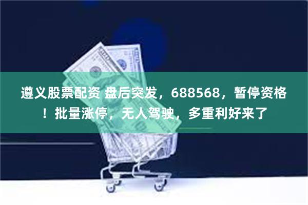 遵义股票配资 盘后突发，688568，暂停资格！批量涨停，无人驾驶，多重利好来了