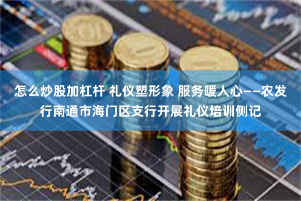 怎么炒股加杠杆 礼仪塑形象 服务暖人心——农发行南通市海门区支行开展礼仪培训侧记