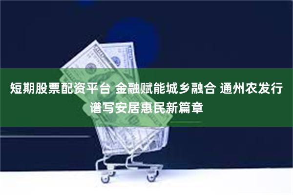 短期股票配资平台 金融赋能城乡融合 通州农发行谱写安居惠民新篇章