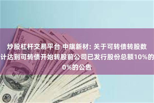 炒股杠杆交易平台 中旗新材: 关于可转债转股数额累计达到可转债开始转股前公司已发行股份总额10%的公告