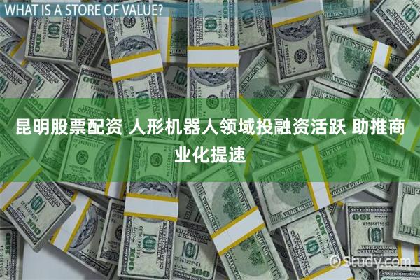 昆明股票配资 人形机器人领域投融资活跃 助推商业化提速