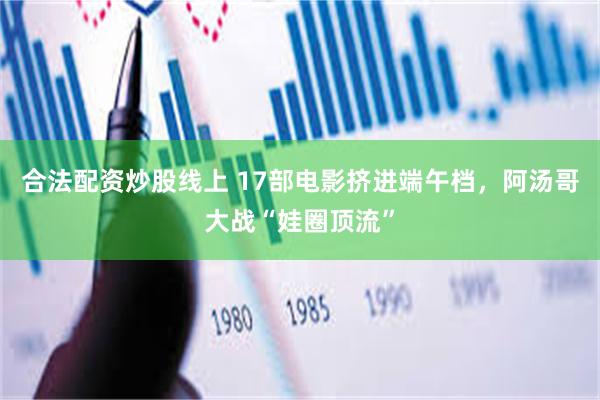 合法配资炒股线上 17部电影挤进端午档，阿汤哥大战“娃圈顶流”