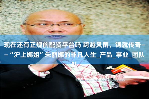 现在还有正规的配资平台吗 跨越风雨，铸就传奇——“沪上娜姐”朱丽娜的非凡人生_产品_事业_团队