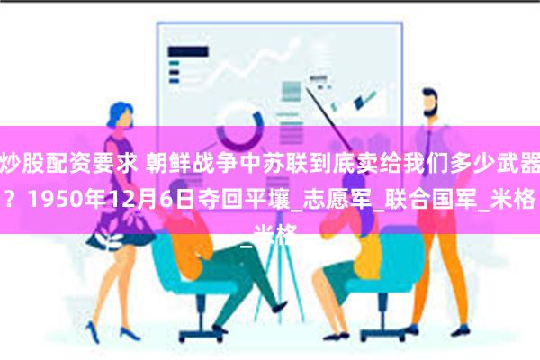 炒股配资要求 朝鲜战争中苏联到底卖给我们多少武器？1950年12月6日夺回平壤_志愿军_联合国军_米格
