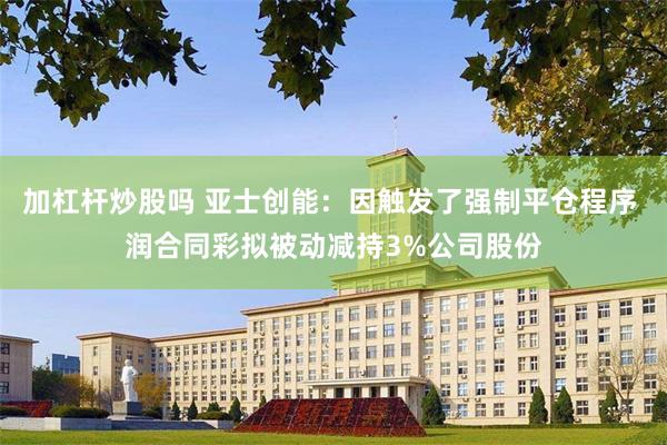 加杠杆炒股吗 亚士创能：因触发了强制平仓程序 润合同彩拟被动减持3%公司股份