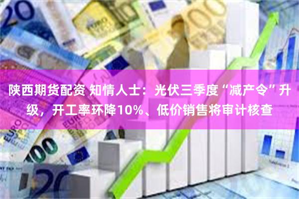 陕西期货配资 知情人士：光伏三季度“减产令”升级，开工率环降10%、低价销售将审计核查