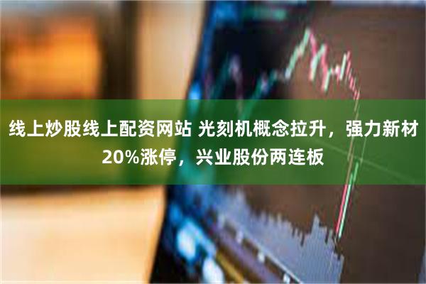 线上炒股线上配资网站 光刻机概念拉升，强力新材20%涨停，兴业股份两连板