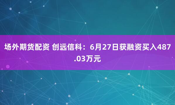 场外期货配资 创远信科：6月27日获融资买入487.03万元