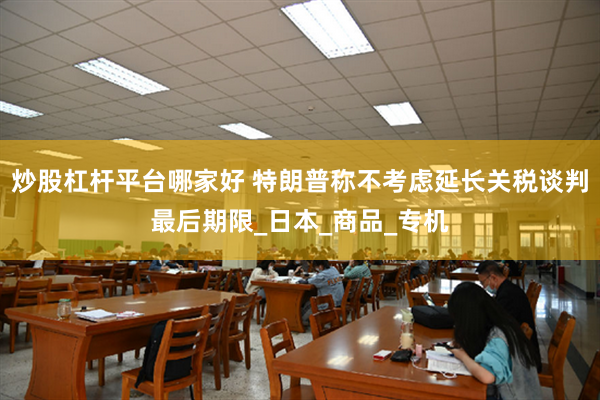 炒股杠杆平台哪家好 特朗普称不考虑延长关税谈判最后期限_日本_商品_专机