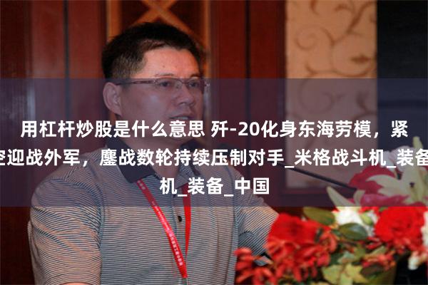 用杠杆炒股是什么意思 歼-20化身东海劳模，紧急升空迎战外军，鏖战数轮持续压制对手_米格战斗机_装备_中国