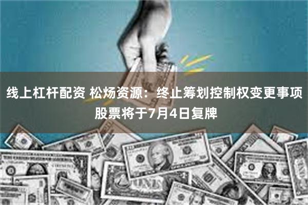 线上杠杆配资 松炀资源：终止筹划控制权变更事项 股票将于7月4日复牌