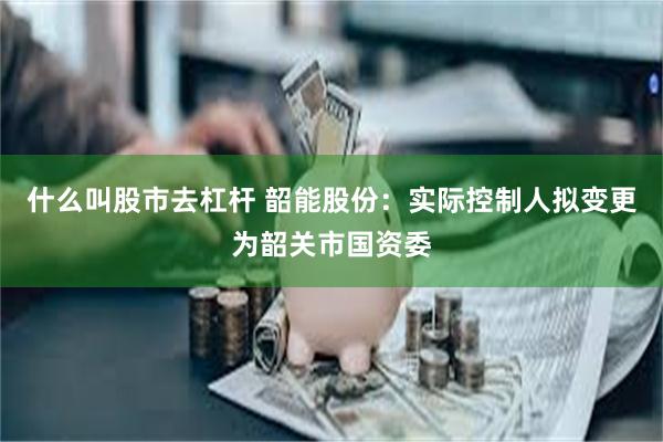 什么叫股市去杠杆 韶能股份：实际控制人拟变更为韶关市国资委