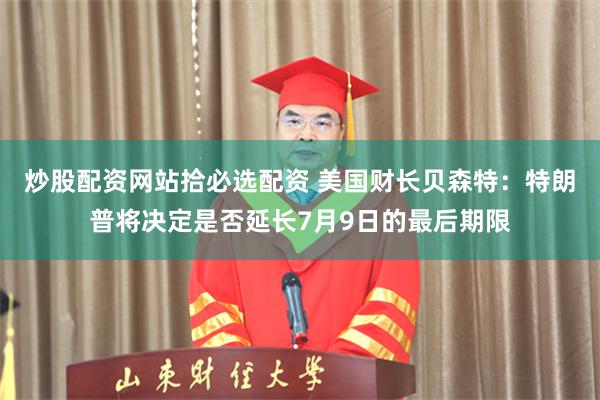 炒股配资网站拾必选配资 美国财长贝森特：特朗普将决定是否延长7月9日的最后期限