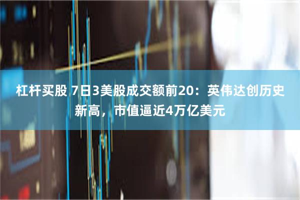 杠杆买股 7日3美股成交额前20：英伟达创历史新高，市值逼近4万亿美元