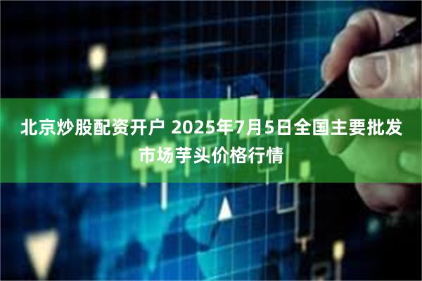 北京炒股配资开户 2025年7月5日全国主要批发市场芋头价格行情