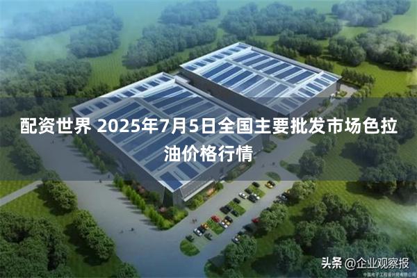 配资世界 2025年7月5日全国主要批发市场色拉油价格行情