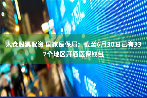 太仓股票配资 国家医保局：截至6月30日已有337个地区开通医保钱包