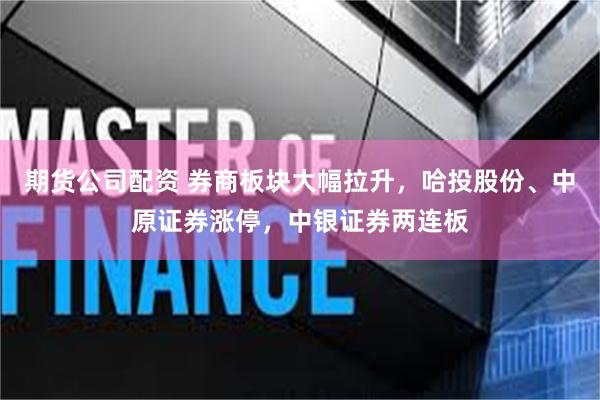 期货公司配资 券商板块大幅拉升，哈投股份、中原证券涨停，中银证券两连板