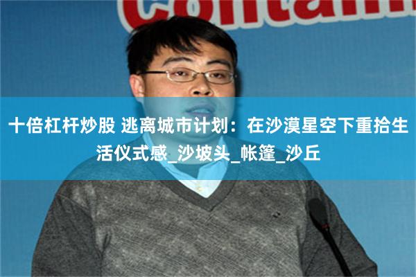 十倍杠杆炒股 逃离城市计划：在沙漠星空下重拾生活仪式感_沙坡头_帐篷_沙丘