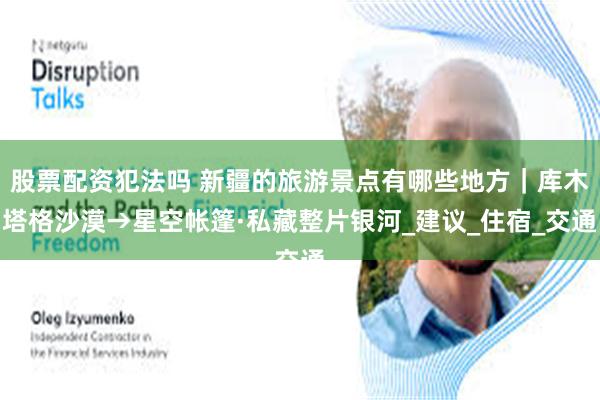 股票配资犯法吗 新疆的旅游景点有哪些地方｜库木塔格沙漠→星空帐篷·私藏整片银河_建议_住宿_交通